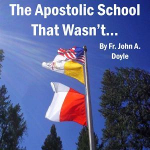 The Apostolic School That Wasn't...: A Memoir of Immaculate Conception Apostolic School in Colfax, California  (August 28th, 2003 to June 29th, 2011)., Fr. John A. Doyle