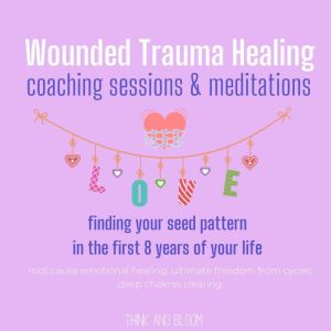 Wounded Trauma Healing coaching sessions & meditations - Finding your seed pattern in the first 8 years of your life: root cause emotional healing, ultimate freedom from cycles, deep chakras clearing, Think and Bloom