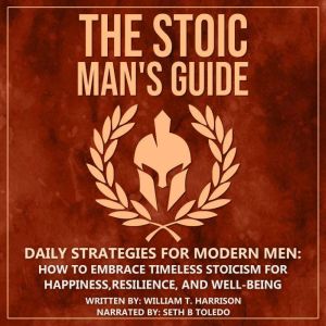 The Stoic Man's Guide: Daily Strategies for Modern Men: How to Embrace Timeless Stoicism for Happiness, Resilience, and Well-Being, William T. Harrison