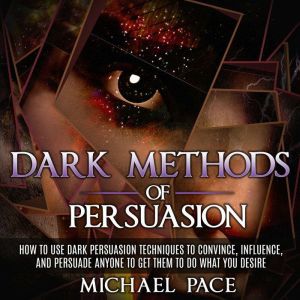 Dark Methods Of Persuasion: How To Use Dark Persuasion Techniques To Convince, Influence And Persuade Anyone And Get Them To Do What You Desire, Michael Pace