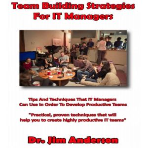 Team Building Strategies for IT Managers: Tips and Techniques that IT Managers Can Use in Order to Develop Productive Teams, Dr. Jim Anderson