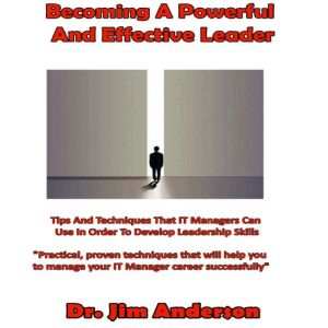 Becoming a Powerful and Effective Leader: Tips and Techniques that IT Managers Can Use in Order to Develop Leadership Skills, Dr. Jim Anderson