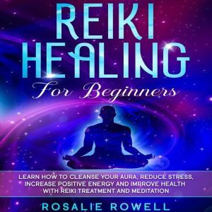 Reiki Healing for Beginners: Learn How to Cleanse Your Aura, Reduce Stress, Increase Positive Energy and Improve Health with Reiki Treatment and Meditation, Rosalie Rowell