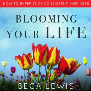 Blooming Your Life: How To Experience Consistent Happiness, Beca Lewis