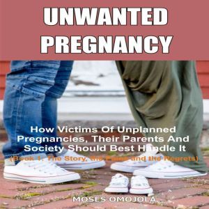 Unwanted Pregnancy: How Victims Of Unplanned Pregnancies, Their Parents And Society Should Best Handle It (Book 1: The Story, The Pains And The Regrets), Moses Omojola