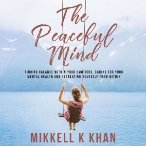 The Peaceful Mind: Finding Balance within your Emotions, Caring for your Mental Health and Recreating Yourself From Within, Mikkell Khan