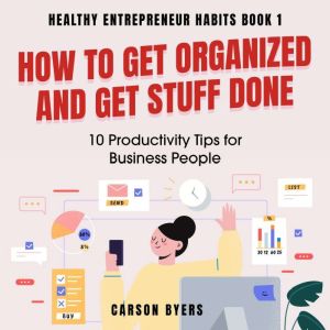 How to Get Organized and Get Stuff Done: 10 Productivity Tips for Business People, Carson Byers