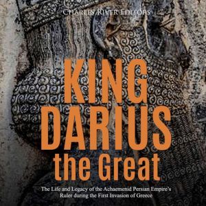 King Darius the Great: The Life and Legacy of the Achaemenid Persian Empire's Ruler during the First Invasion of Greece, Charles River Editors