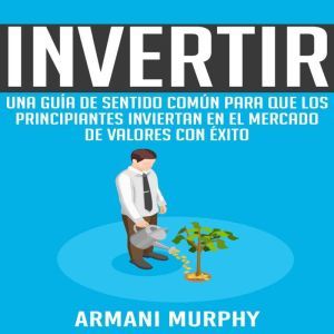 Invertir: Una Guia de Sentido Comun para que los Principiantes Inviertan en el Mercado de Valores con Exito, Armani Murphy