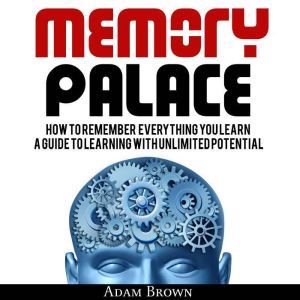 Memory Palace: How To Remember Everything You Learn; A Guide To Learning With Unlimited Potential, Adam Brown