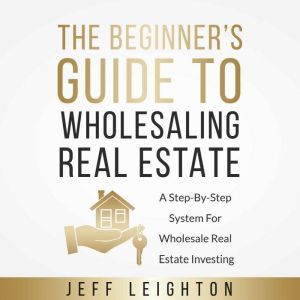The Beginner's Guide To Wholesaling Real Estate: A Step-By-Step System For Wholesale Real Estate Investing, Jeff Leighton