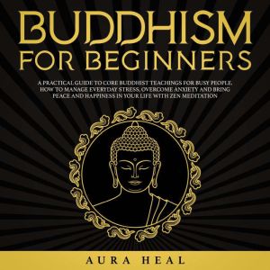 Buddhism for Beginners: A Practical Guide to Core Buddhist Teachings for Busy People. How to Manage Everyday Stress, Overcome Anxiety and Bring Peace and Happiness in Your Life with Zen Meditation, Aura Heal