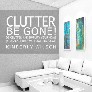 Clutter Be Gone!: De-clutter and Simplify Your Home (And Keep It That Way) Starting Today!, Kimberly Wilson