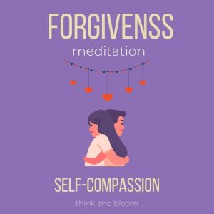 Forgiveness Meditation - Self-Compassion: deep hurts pains sufferings, surrender to love, let go of judgements blame anger, moving on, free from past, healing the past emotions relationships, Think and Bloom