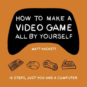 How to Make a Video Game All By Yourself: 10 steps, just you and a computer, Matt Hackett