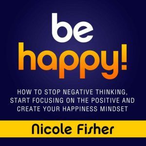 Be Happy!: How to Stop Negative Thinking, Start Focusing on the Positive, and Create Your Happiness Mindset, Nicole Fisher