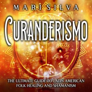 Curanderismo: The Ultimate Guide to Latin American Folk Healing and Shamanism, Mari Silva