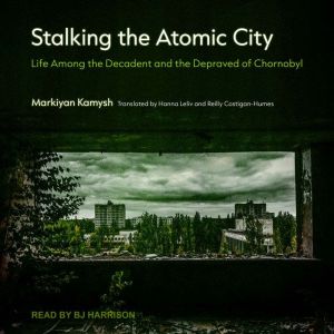 Stalking the Atomic City: Life Among the Decadent and the Depraved of Chornobyl, Markiyan Kamysh