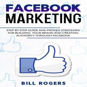 Facebook Marketing: Step by Step Guide and Proven Strategies for Building your Brand and Creating Authority Through Facebook, Bill Rogers