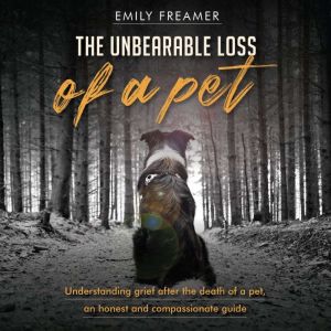 The Unbearable Loss of a Pet: Understanding Grief After the Death of a Pet: An Honest and Compassionate Guide, Emily Freamer
