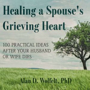 Healing a Spouse's Grieving Heart: 100 Practical Ideas After Your Husband or Wife Dies, PhD Wolfelt