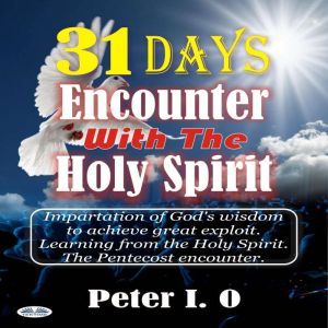 31 Days Encounter With The Holy Spirit: Impartation Of Gods Wisdom To Achieve Great Exploit. Learning From The Holy Spirit., Peter I. O.