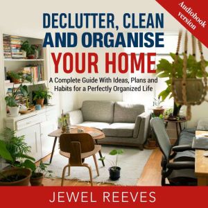 DECLUTTER, CLEAN AND ORGANISE YOUR HOME: A Complete Guide With Ideas, Plans and Habits for a Perfectly Organized Life, Jewel Reeves