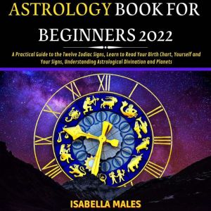 Astrology Book For Beginners 2022: A Practical Guide to the Twelve Zodiac Signs, Learn to Read Your Birth Chart, Yourself and Your Signs, Understanding Astrological Divination and Planets, Isabella Males