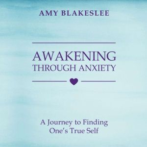 Awakening Through Anxiety: A Journey to Finding One's True Self, Amy Blakeslee