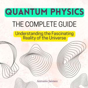 QUANTUM PHYSICS, The Complete Guide: Understanding the Fascinating Reality of the Universe, ANTONIO JAIMEZ