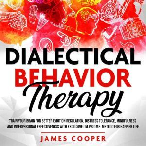 DIALECTICAL BEHAVIOR THERAPY: Train Your Brain for Better Emotion Regulation, Distress Tolerance, Mindfulness and Interpersonal Effectiveness With Exclusive I.M.P.R.O.V.E. Method for Happier Life., James Cooper