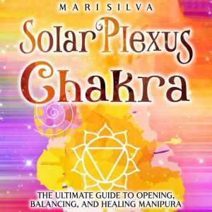 Solar Plexus Chakra: The Ultimate Guide to Opening, Balancing, and Healing Manipura, Mari Silva