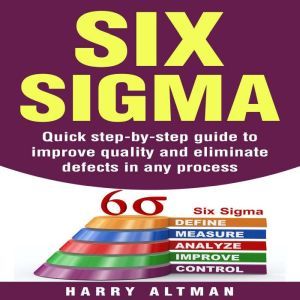 Six Sigma: Quick Step-By-Step Guide To Improve Quality And Eliminate Defects In Any Process, Harry Altman