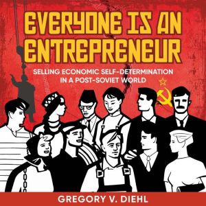 Everyone Is an Entrepreneur: Selling Economic Self-Determination in a Post-Soviet World, Gregory V. Diehl