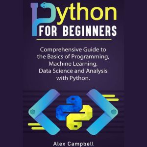 Python for Beginners: Comprehensive Guide to the Basics of Programming, Machine Learning, Data Science and Analysis with Python., Alex Campbell