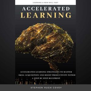 Accelerated Learning: Accelerated Learning Strategies to Master Skill Acquisition and Boost Productivity With a Step by Step Blueprint, Stephen Hugh. Covey