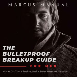 The Bulletproof Breakup Guide for Men: How to Get Over a Breakup, Heal a Broken Heart, and Move On, Marcus Manual