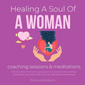 Healing A Soul Of A Woman coaching sessions & meditations: feminine body mind spirit, heartbreaks hurts abandonments sadness grieves and loss, renewal faith love trust, self-esteem deservedness, Think and Bloom