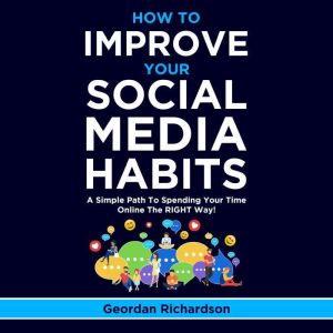 How To Improve Your Social Media Habits: A Simple Path To Spending Your Time Online The RIGHT Way!, Geordan Richardson