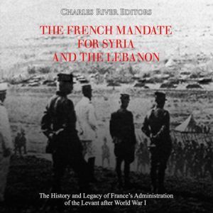 French Mandate for Syria and the Lebanon, The: The History and Legacy of Frances Administration of the Levant after World War I, Charles River Editors