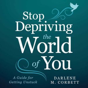 Stop Depriving The World Of You: A Guide for Getting Unstuck, Darlene Corbett