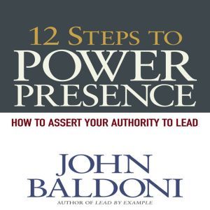 12 Steps to Power Presence: How to Exert Your Authority to Lead, John Baldoni