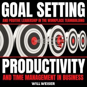 Goal Setting & Positive Leadership In The Workplace: Teambuilding, Productivity and Time Management In Business, Will Weiser