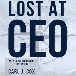 Lost At CEO: An Entrepreneur's Guide To Strategy, Carl J. Cox