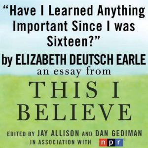 Have I Learned Anything Important Since I was Sixteen?: A This I Believe Essay, Elizabeth Deutsch (Earle)