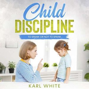 Child Discipline - Spanking: To Spank or Not to Spank, Understanding Child Discipline and How to Discipline Your Child, Karl White