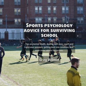 Sports Psychology Advice for Surviving School: Tips on mental health, dealing with peer, coach and spectator pressure, getting back into condition, and even some advice for parents, Greg Wilmot