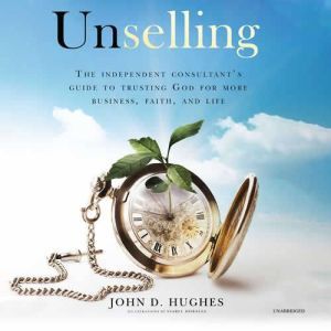 Unselling: The Independent Consultant's Guide to Trusting God for More Business, Faith, and Life, John D. Hughes