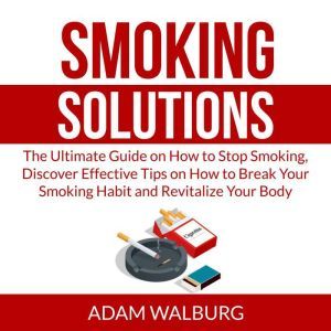 Smoking Solutions: The Ultimate Guide on How to Stop Smoking, Discover Effective Tips on How to Break Your Smoking Habit and Revitalize Your Body, Adam Walburg