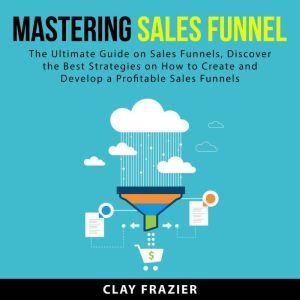 Mastering Sales Funnel: The Ultimate Guide on Sales Funnels, Discover the Best Strategies on How to Create and Develop a Profitable Sales Funnels, Clay Frazier